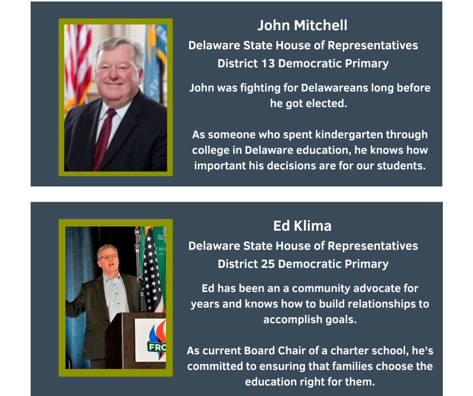 John Mitchell
Delaware State House of Representatives
District 13 Democratic Primary

John was fighting for Delawareans long before he got elected.
As someone who spent kindergarten through college in Delaware education, he knows how important his decisions are for our students.

Ed Klima
Delaware State House of Representatives
District 25 Democratic Primary

Ed has been a community advocate for years and knows how to build relationships to accomplish goals.
As current Board Chair of a charter school, he's committed to ensuring that families choose the education right for them.