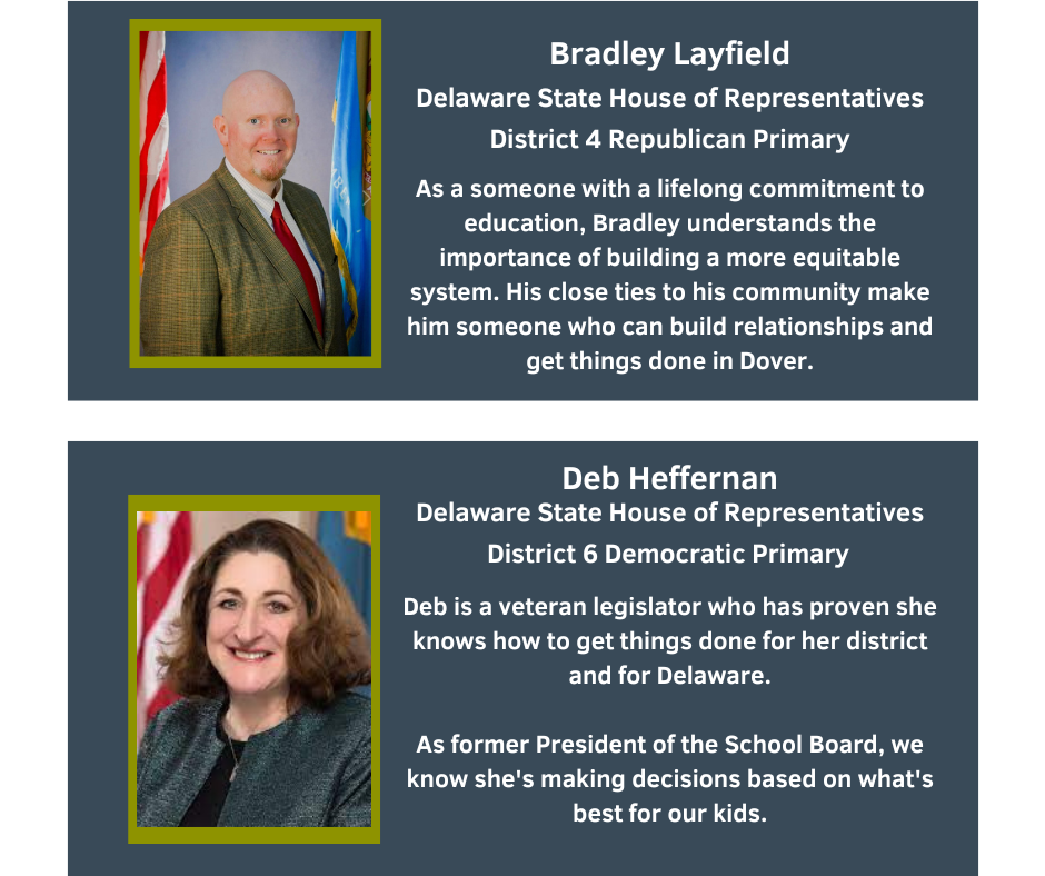 Bradley Layfield
Delaware State House of Representatives
District 4 Republican Primary

As a someone with a lifelong commitment to education, Bradley understands the importance of building a more equitable system. His close ties to his community make him someone who can build relationships and get things done in Dover.

Deb Heffernan
Delaware State House of Representatives
District 6 Democratic Primary

Deb is a veteran legislator who has proven she knows how to get things done for her district and for Delaware.
As former President of the School Board, we know she's making decisions based on what's best for our kids.
