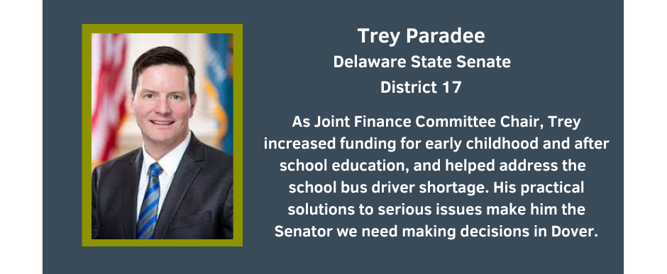 Trey Paradee
Delaware State Senate
District 17
As Joint Finance Committee Chair, Trey increased funding for early childhood and after school education, and helped address the  school bus driver shortage. His practical solutions to serious issues make him the Senator we need making decisions in Dover.
