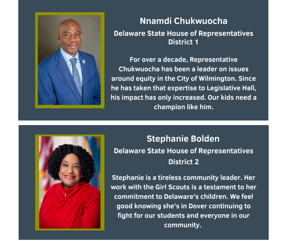 Nnamdi Chukwuocha
Delaware State House of Representatives, District 1
For over a decade, Representative Chukwuocha has been a leader on issues around equity in the City of Wilmington. Since he has taken that expertise to Legislative Hall, his impact has only increased. Our kids need a champion like him.

Stephanie Bolden
Delaware State House of Representatives, District 2
Stephanie is a tireless community leader. Her work with the Girl Scouts is a testament to her commitment to Delaware's children. We feel good knowing she's in Dover continuing to fight for our students and everyone in our community.