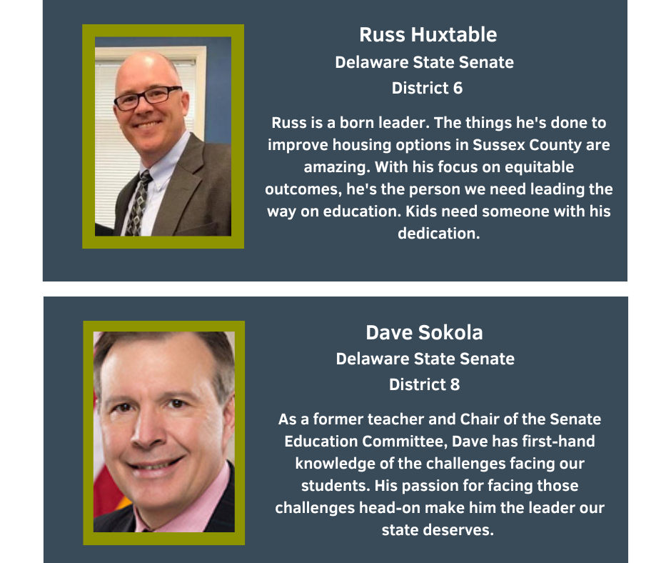 Russ Huxtable
Delaware State Senate
District 6
Russ is a born leader. The things he's done to improve housing options in Sussex County are amazing. With his focus on equitable outcomes, he's the person we need leading the way on education. Kids need someone with his dedication.

Dave Sokola
Delaware State Senate
District 8
As a former teacher and Chair of the Senate Education Committee, Dave has first-hand knowledge of the challenges facing our students. His passion for facing those challenges head-on make him the leader our state deserves.